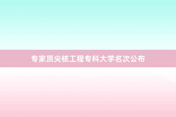 专家顶尖核工程专科大学名次公布
